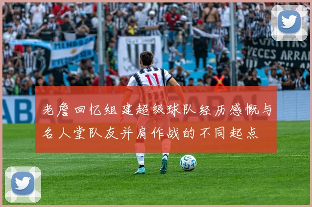 老詹回忆组建超级球队经历感慨与名人堂队友并肩作战的不同起点