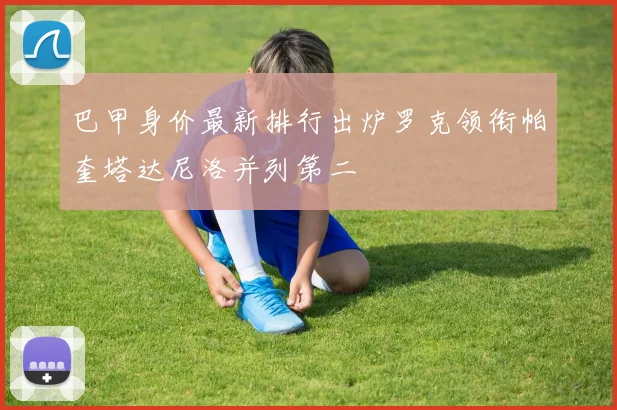巴甲身价最新排行出炉罗克领衔帕奎塔达尼洛并列第二