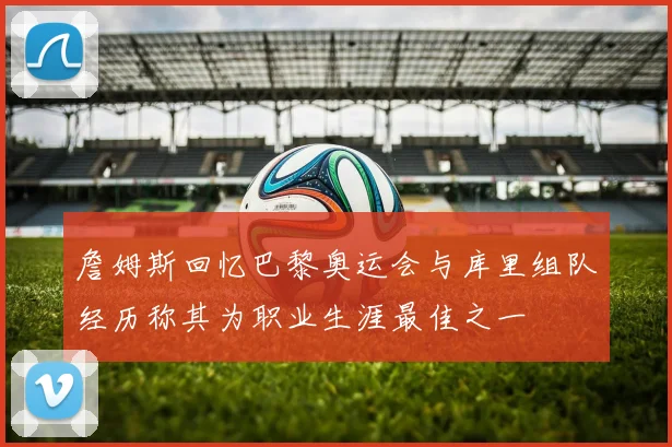 詹姆斯回忆巴黎奥运会与库里组队经历称其为职业生涯最佳之一