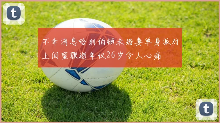 不幸消息哈利伯顿未婚妻单身派对上闺蜜骤逝年仅26岁令人心痛