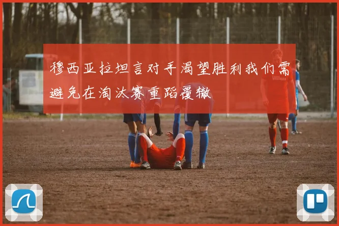穆西亚拉坦言对手渴望胜利我们需避免在淘汰赛重蹈覆辙