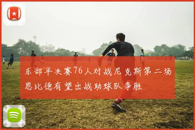 东部半决赛76人对战尼克斯第二场恩比德有望出战助球队争胜