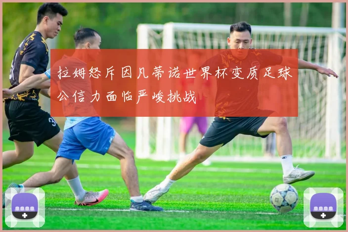 拉姆怒斥因凡蒂诺世界杯变质足球公信力面临严峻挑战