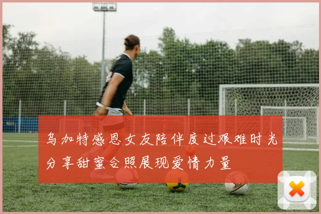 乌加特感恩女友陪伴度过艰难时光分享甜蜜合照展现爱情力量