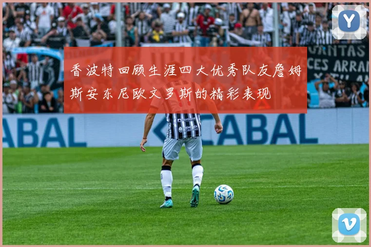 香波特回顾生涯四大优秀队友詹姆斯安东尼欧文罗斯的精彩表现