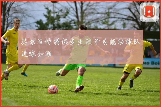瑟尔洛特调侃多生孩子或能助球队进球如潮